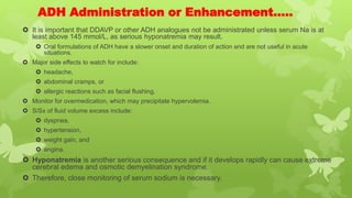 ADH Administration or Enhancement…..
 It is important that DDAVP or other ADH analogues not be administrated unless serum Na is at
least above 145 mmol/L, as serious hyponatremia may result.
 Oral formulations of ADH have a slower onset and duration of action and are not useful in acute
situations.
 Major side effects to watch for include:
 headache,
 abdominal cramps, or
 allergic reactions such as facial flushing.
 Monitor for overmedication, which may precipitate hypervolemia.
 S/Sx of fluid volume excess include:
 dyspnea,
 hypertension,
 weight gain, and
 angina.
 Hyponatremia is another serious consequence and if it develops rapidly can cause extreme
cerebral edema and osmotic demyelination syndrome.
 Therefore, close monitoring of serum sodium is necessary.
 