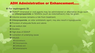 ADH Administration or Enhancement…..
 For nephrogenic DI,
DDAVP intranasal or oral agents may be adminstered or alternative drugs such
as chlorpropamide or NSAIDs (such as indomethacin) may be given.
Volume excess remains a risk from treatment.
 Chlorpropamide, an older antidiabetic agent, may also result in hypoglycemia.
 Provision of adequate fluids and calorie
 Low sodium diet
 Diuretics
 High dose of DDAVP
 Correction of underlying cause
 DRUGS:
 Indomethacin,
 Chlorpropamide,
 Clofibrate and
 Carbamazepine.
 