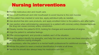 Nursing interventions
 Provide meticulous skin and mouth care.
 Use a soft toothbrush and mild mouthwash to avoid trauma to the oral mucosa.
 If the patient has cracked or sore lips, apply petroleum jelly as needed.
 Use alcohol-free skin care products, and apply emollient lotion to the patient's skin after baths.
 Use caution when administering vasopressin to a patient with coronary artery disease because
the drug can cause coronary artery constriction.
 Closely monitor the patient's ECG, looking for changes and exacerbation of angina.
 Urge the patient to verbalize feelings.
 Offer encouragement, and provide a realistic ass’t of the situation.
 Help the patient identify his strengths, and help him see how he can use these strengths to
develop effective coping strategies.
 As necessary, refer the patient to a mental health professional for additional counseling.
 Advise the patient to wear a medical identification bracelet at all times.
 Tell him he should also always keep his medication with him.
 