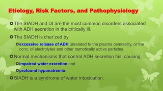 Etiology, Risk Factors, and Pathophysiology
The SIADH and DI are the most common disorders associated
with ADH secretion in the critically ill.
The SIADH is char’zed by
excessive release of ADH unrelated to the plasma osmolality, or the
conc. of electrolytes and other osmotically active particles.
Normal mechanisms that control ADH secretion fail, causing
impaired water excretion and
profound hyponatremia.
SIADH is a syndrome of water intoxication.
 