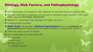 Etiology, Risk Factors, and Pathophysiology
 The seriousness of the patient’s S/Sx depends on how fast the serum sodium falls.
 As water intoxication progresses and the serum becomes more hypotonic, brain cells
swell, causing neurologic impairment.
 Without Tx, irreversible brain damage and death can occur.
 Excessive ADH secretion
 Retain fluids and develop a dilutional hyponatremia known as syndrome of
hyponatremia with inappropriate increased secretion of Vasopressin (SIADH)
 There are many causes of SIADH.
 can be identified in an individuals with
 encephalitis,
 brain tumors,
 head trauma, or
 psychiatric disease.
 