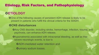 Etiology, Risk Factors, and Pathophysiology
ETIOLOGY
One of the following causes of persistent ADH release is likely to be
present in patients who fulfill the clinical criteria for the SIADH:
CNS disturbances
Any CNS disorder, including stroke, hemorrhage, infection, trauma, and
psychosis, can enhance ADH release.
hyponatremia associated with intracranial bleeding, as well as ther
severe neurologic events, is due to
ADH-mediated water retention and
urinary sodium losses.
 