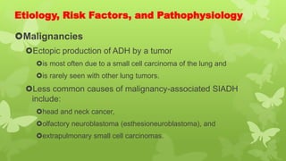 Etiology, Risk Factors, and Pathophysiology
Malignancies
Ectopic production of ADH by a tumor
is most often due to a small cell carcinoma of the lung and
is rarely seen with other lung tumors.
Less common causes of malignancy-associated SIADH
include:
head and neck cancer,
olfactory neuroblastoma (esthesioneuroblastoma), and
extrapulmonary small cell carcinomas.
 