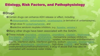 Etiology, Risk Factors, and Pathophysiology
Drugs
Certain drugs can enhance ADH release or effect, including:
chlorpropamide , carbamazepine , oxcarbazepine (a derivative of carbamazepine),
high-dose IV cyclophosphamide , and
selective serotonin reuptake inhibitors. (e.g., fluoxetine , sertraline ).
Many other drugs have been associated with the SIADH.
These include vincristine , vinblastine , vinorelbine , cisplatin , thiothixene ,
thioridazine , haloperidol , amitriptyline , monoamine oxidase inhibitors,
melphalan , ifosfamide , methotrexate , opiates, nonsteroidal antiinflammatory
agents, interferon-alpha, interferon-gamma, sodium valproate , bromocriptine ,
lorcainide, amiodarone , ciprofloxacin , high-dose imatinib , and "ecstasy"
(methylenedioxymethamphetamine), a drug of abuse that may also be
associated with excessive water intake.
 