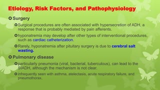 Etiology, Risk Factors, and Pathophysiology
Surgery
Surgical procedures are often associated with hypersecretion of ADH, a
response that is probably mediated by pain afferents.
hyponatremia may develop after other types of interventional procedures,
such as cardiac catheterization.
Rarely, hyponatremia after pituitary surgery is due to cerebral salt
wasting.
Pulmonary disease
particularly pneumonia (viral, bacterial, tuberculous), can lead to the
SIADH, although the mechanism is not clear.
infrequently seen with asthma, atelectasis, acute respiratory failure, and
pneumothorax.
 