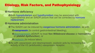 Etiology, Risk Factors, and Pathophysiology
Hormone deficiency
Both hypopituitarism and hypothyroidism may be associated with
hyponatremia and an SIADH picture that can be corrected by hormone
replacement.
Hormone administration
The SIADH can be induced by exogenous hormone administration, as with
vasopressin (to control gastrointestinal bleeding),
desmopressin (dDAVP, to treat Von Willebrand disease or hemophilia
or platelet dysfunction), or
oxytocin (to induce labor).
As with vasopressin and desmopressin, oxytocin acts by increasing the
activity of the V2 (antidiuretic) vasopressin receptor.
 