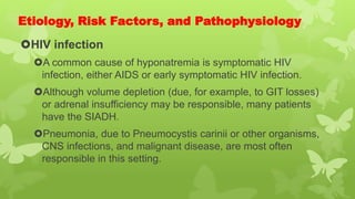 Etiology, Risk Factors, and Pathophysiology
HIV infection
A common cause of hyponatremia is symptomatic HIV
infection, either AIDS or early symptomatic HIV infection.
Although volume depletion (due, for example, to GIT losses)
or adrenal insufficiency may be responsible, many patients
have the SIADH.
Pneumonia, due to Pneumocystis carinii or other organisms,
CNS infections, and malignant disease, are most often
responsible in this setting.
 
