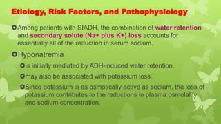 Etiology, Risk Factors, and Pathophysiology
Among patients with SIADH, the combination of water retention
and secondary solute (Na+ plus K+) loss accounts for
essentially all of the reduction in serum sodium.
Hyponatremia
is initially mediated by ADH-induced water retention.
may also be associated with potassium loss.
Since potassium is as osmotically active as sodium, the loss of
potassium contributes to the reductions in plasma osmolality
and sodium concentration.
 