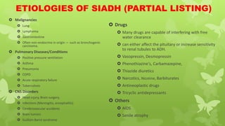 ETIOLOGIES OF SIADH (PARTIAL LISTING)
 Malignancies
 Lung
 Lymphoma
 Gastrointestine
 Often non-endocrine in origin — such as bronchogenic
carcinoma.
 Pulmonary Diseases/Conditions
 Positive pressure ventilation
 Asthma
 Pneumonia
 COPD
 Acute respiratory failure
 Tuberculosis
 CNS Disorders
 Head injury, Brain surgery,
 Infections (Meningitis, encephalitis)
 Cerebrovascular accidents
 Brain tumors
 Guillain-Barré syndrome
 Drugs
 Many drugs are capable of interfering with free
water clearance
 can either affect the pituitary or increase sensitivity
to renal tubules to ADH.
 Vasopressin, Desmopressin
 Phenothiazine's, Carbamazepine,
 Thiazide diuretics
 Narcotics, Nicotine, Barbiturates
 Antineoplastic drugs
 Tricyclic antidepressants
 Others
 AIDS
 Senile atrophy
 
