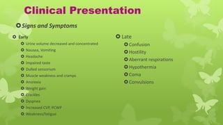Clinical Presentation
 Early
 Urine volume decreased and concentrated
 Nausea, Vomiting
 Headache
 Impaired taste
 Dulled sensorium
 Muscle weakness and cramps
 Anorexia
 Weight gain
 Crackles
 Dyspnea
 Increased CVP, PCWP
 Weakness/fatigue
 Late
Confusion
Hostility
Aberrant respirations
Hypothermia
Coma
Convulsions
Signs and Symptoms
 
