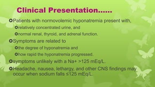 Clinical Presentation……
Patients with normovolemic hyponatremia present with,
relatively concentrated urine, and
normal renal, thyroid, and adrenal function.
Symptoms are related to
the degree of hyponatremia and
how rapid the hyponatremia progressed.
symptoms unlikely with a Na+ >125 mEq/L.
Headache, nausea, lethargy, and other CNS findings may
occur when sodium falls ≤125 mEq/L.
 