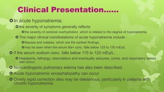 Clinical Presentation……
In acute hyponatremia;
the severity of symptoms generally reflects
the severity of cerebral overhydration, which is related to the degree of hyponatremia.
The major clinical manifestations of acute hyponatremia include :
Nausea and malaise, which are the earliest findings,
may be seen when the serum Na+ conc. falls below 125 to 130 mEq/L
 if the serum sodium conc. falls below 115 to 120 mEq/L:
 Headache, lethargy, obtundation and eventually seizures, coma, and respiratory arrest
can occur.
 Noncardiogenic pulmonary edema has also been described.
 Acute hyponatremic encephalopathy can occur
 Overly rapid correction also may be deleterious, particularly in patients with
chronic hyponatremia.
 