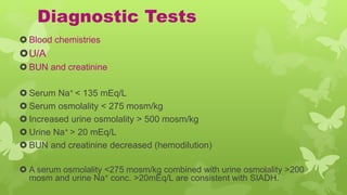 Diagnostic Tests
 Blood chemistries
U/A
 BUN and creatinine
 Serum Na+ < 135 mEq/L
 Serum osmolality < 275 mosm/kg
 Increased urine osmolality > 500 mosm/kg
 Urine Na+ > 20 mEq/L
 BUN and creatinine decreased (hemodilution)
 A serum osmolality <275 mosm/kg combined with urine osmolality >200
mosm and urine Na+ conc. >20mEq/L are consistent with SIADH.
 
