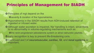 Principles of Management for SIADH
Principles of mgt depend on the
severity & duration of the hyponatremia.
Hyponatremia in the SIADH results from ADH-induced retention of
ingested or infused water.
Although water excretion is impaired, Na+ handling is intact, since there
is no abnormality in volume-regulating mechanisms such as
the renin-angiotensin-aldosterone system or atrial natriuretic peptide.
early recognition is key to prevent life-threatening cxns.
Continued ass’t of neuromuscular, cardiac, GI, and renal systems is
important.
 