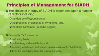 Principles of Management for SIADH
The choice of therapy of SIADH is dependent upon a number
of factors including:
the degree of hyponatremia,
the presence or absence of symptoms, and,
the urine osmolality (to some degree)
Generally, Tx focuses on:
restricting fluids,
replenishing sodium deficits, and
inhibiting antidiuretic actions – in severe cases of hyponatremia,.
Tx of the underlying disorder is also a priority.
 