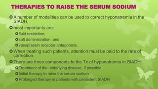 THERAPIES TO RAISE THE SERUM SODIUM
A number of modalities can be used to correct hyponatremia in the
SIADH,
most importants are:
fluid restriction,
salt administration, and
vasopressin receptor antagonists.
When treating such patients, attention must be paid to the rate of
correction.
There are three components to the Tx of hyponatremia in SIADH:
Treatment of the underlying disease, if possible
Initial therapy to raise the serum sodium
Prolonged therapy in patients with persistent SIADH
 