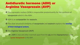 Antidiuretic hormone (ADH) or
Arginine Vasopressin (AVP)
 The supraoptic nucleus (SON) is responsible predominantly for the synthesis of
vasopressin which is the ADH.
 ADH is an octapeptide like oxytocin.
 The close structural similarity of vasopressin and oxytocin explains the overlap
of their biological actions.
 The Arginine Vasopressin (AVP)
is ADH in man and other mammals apart from the pig and the hippopotamus where
Lysine Vasopressin is the ADH.
 