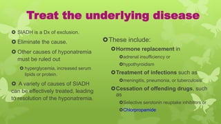 Treat the underlying disease
 SIADH is a Dx of exclusion.
 Eliminate the cause.
 Other causes of hyponatremia
must be ruled out
 hyperglycemia, increased serum
lipids or protein.
 A variety of causes of SIADH
can be effectively treated, leading
to resolution of the hyponatremia.
These include:
Hormone replacement in
adrenal insufficiency or
hypothyroidism
Treatment of infections such as
meningitis, pneumonia, or tuberculosis
Cessation of offending drugs, such
as
Selective serotonin reuptake inhibitors or
Chlorpropamide
 