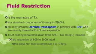 Fluid Restriction
is the mainstay of Tx.
is a standard component of therapy in SIADH,
but may promote cerebral vasospasm in patients with SAH who
are usually treated with volume expansion.
Tx of mild hyponatremia (Na+ level 125 – 135 mEq/L) includes
fluid restriction of 800 to 1000 mL/d.
this allows Na+ level to correct over 3 to 10 days.
 