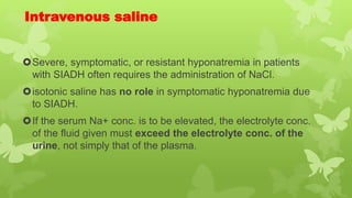 Intravenous saline
Severe, symptomatic, or resistant hyponatremia in patients
with SIADH often requires the administration of NaCl.
isotonic saline has no role in symptomatic hyponatremia due
to SIADH.
If the serum Na+ conc. is to be elevated, the electrolyte conc.
of the fluid given must exceed the electrolyte conc. of the
urine, not simply that of the plasma.
 