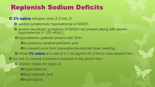 Replenish Sodium Deficits
 3% saline infusion over 2-3 hrs, if;
 severe symptomatic hyponatremia of SIADH
 severe neurologic symptoms of SIADH are present along with severe
hyponatremia (< 125 mEq/L).
hyponatremic patients present with SAH
to preserve cerebral perfusion and
to prevent cxns from hyponatremia-induced brain swelling.
infuse 3% saline at a rate of 0.1 mL/kg/min for 2 hrs to raise plasma Na+.
 b/c this Tx causes a transient increase in the serum Na+:
Monitor closely for signs of:
hypernatremia,
fluid overload, and
heart failure.
 