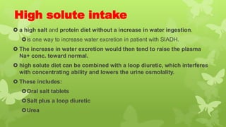 High solute intake
 a high salt and protein diet without a increase in water ingestion.
is one way to increase water excretion in patient with SIADH.
 The increase in water excretion would then tend to raise the plasma
Na+ conc. toward normal.
 high solute diet can be combined with a loop diuretic, which interferes
with concentrating ability and lowers the urine osmolality.
 These includes:
Oral salt tablets
Salt plus a loop diuretic
Urea
 