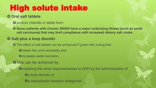 High solute intake
 Oral salt tablets
sodium chloride in tablet form
 Some patients with chronic SIADH have a major underlying illness (such as small
cell carcinoma) that may limit compliance with increased dietary salt intake.
 Salt plus a loop diuretic
 The effect of salt tablets can be enhanced if given with a drug that
lowers the urine osmolality and
increases water excretion.
This can be achieved by
impairing the renal responsiveness to ADH by the administration of
a loop diuretic or
a vasopressin receptor antagonist.
 