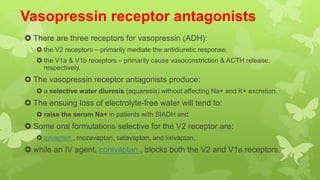 Vasopressin receptor antagonists
 There are three receptors for vasopressin (ADH):
 the V2 receptors – primarily mediate the antidiuretic response,
 the V1a & V1b receptors – primarily cause vasoconstriction & ACTH release,
respectively.
 The vasopressin receptor antagonists produce:
 a selective water diuresis (aquaresis) without affecting Na+ and K+ excretion.
 The ensuing loss of electrolyte-free water will tend to:
 raise the serum Na+ in patients with SIADH and
 Some oral formulations selective for the V2 receptor are:
 tolvaptan , mozavaptan, satavaptan, and lixivaptan,
 while an IV agent, conivaptan , blocks both the V2 and V1a receptors.
 
