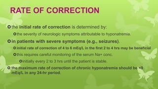 RATE OF CORRECTION
the initial rate of correction is determined by:
the severity of neurologic symptoms attributable to hyponatremia.
in patients with severe symptoms (e.g., seizures).
initial rate of correction of 4 to 6 mEq/L in the first 2 to 4 hrs may be beneficial
this requires careful monitoring of the serum Na+ conc.
initially every 2 to 3 hrs until the patient is stable.
 the maximum rate of correction of chronic hyponatremia should be <9
mEq/L in any 24-hr period.
 