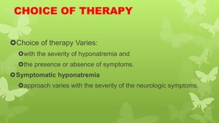 CHOICE OF THERAPY
Choice of therapy Varies:
with the severity of hyponatremia and
the presence or absence of symptoms.
Symptomatic hyponatremia
approach varies with the severity of the neurologic symptoms.
 
