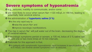 Severe symptoms of hyponatremia
 e.g., seizures, inability to communicate, and/or coma
 are most likely to occur when serum Na+ <120 mEq/L in <48 hrs, leading to
potentially fatal cerebral edema.
 the administration of hypertonic saline (3 %)
is the only rapid way to
raise the serum Na+ and
improve neurologic manifestations.
 The rise in serum Na+ will pull water out of the brain, decreasing the degree
of cerebral edema.
 If neurologic symptoms persist or worsen, a 100 mL bolus of 3 % saline can
be rptd one or two more times at 10 min intervals.
 Rationale for this approach is that,
in patients with symptomatic hyponatremia, rapid increases in serum sodium of 4
to 6 mEq/L can reverse severe symptoms such as seizures.
 