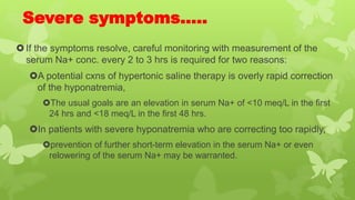 Severe symptoms…..
If the symptoms resolve, careful monitoring with measurement of the
serum Na+ conc. every 2 to 3 hrs is required for two reasons:
A potential cxns of hypertonic saline therapy is overly rapid correction
of the hyponatremia,
The usual goals are an elevation in serum Na+ of <10 meq/L in the first
24 hrs and <18 meq/L in the first 48 hrs.
In patients with severe hyponatremia who are correcting too rapidly,
prevention of further short-term elevation in the serum Na+ or even
relowering of the serum Na+ may be warranted.
 