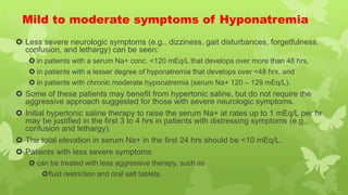 Mild to moderate symptoms of Hyponatremia
 Less severe neurologic symptoms (e.g., dizziness, gait disturbances, forgetfulness,
confusion, and lethargy) can be seen:
 in patients with a serum Na+ conc. <120 mEq/L that develops over more than 48 hrs,
 in patients with a lesser degree of hyponatremia that develops over <48 hrs, and
 in patients with chronic moderate hyponatremia (serum Na+ 120 – 129 mEq/L).
 Some of these patients may benefit from hypertonic saline, but do not require the
aggressive approach suggested for those with severe neurologic symptoms.
 Initial hypertonic saline therapy to raise the serum Na+ at rates up to 1 mEq/L per hr
may be justified in the first 3 to 4 hrs in patients with distressing symptoms (e.g.,
confusion and lethargy).
 The total elevation in serum Na+ in the first 24 hrs should be <10 mEq/L.
 Patients with less severe symptoms
 can be treated with less aggressive therapy, such as
fluid restriction and oral salt tablets.
 
