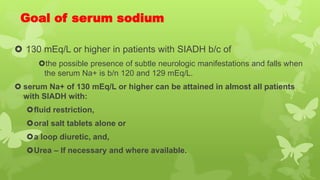 Goal of serum sodium
 130 mEq/L or higher in patients with SIADH b/c of
the possible presence of subtle neurologic manifestations and falls when
the serum Na+ is b/n 120 and 129 mEq/L.
 serum Na+ of 130 mEq/L or higher can be attained in almost all patients
with SIADH with:
fluid restriction,
oral salt tablets alone or
a loop diuretic, and,
Urea – If necessary and where available.
 