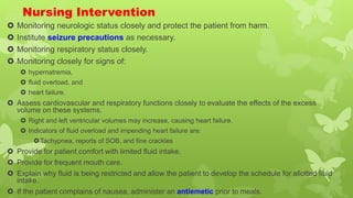 Nursing Intervention
 Monitoring neurologic status closely and protect the patient from harm.
 Institute seizure precautions as necessary.
 Monitoring respiratory status closely.
 Monitoring closely for signs of:
 hypernatremia,
 fluid overload, and
 heart failure.
 Assess cardiovascular and respiratory functions closely to evaluate the effects of the excess
volume on these systems.
 Right and left ventricular volumes may increase, causing heart failure.
 Indicators of fluid overload and impending heart failure are:
Tachypnea, reports of SOB, and fine crackles
 Provide for patient comfort with limited fluid intake.
 Provide for frequent mouth care.
 Explain why fluid is being restricted and allow the patient to develop the schedule for allotted fluid
intake.
 If the patient complains of nausea, administer an antiemetic prior to meals.
 