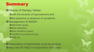 Summary
Choice of therapy Varies:
with the severity of hyponatremia and
the presence or absence of symptoms.
Management of SIADH:
eliminate cause,
fluid restriction,
give diuretics (Lasix),
monitor in put and out put
daily wt.,
Restoration of electrolytes must be gradual
May use 3% NaCl in conjunction with Lasix
 