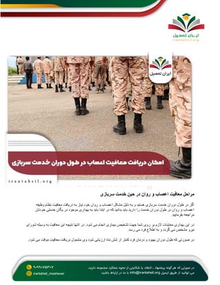 ‫سربازی‬ ‫خدمت‬ ‫حین‬ ‫در‬ ‫روان‬ ‫و‬ ‫اعصاب‬ ‫معافیت‬ ‫مراحل‬
‫وظیفه‬ ‫نظام‬ ‫معافیت‬ ‫دریافت‬ ‫به‬ ‫نیاز‬ ‫خود‬ ‫روان‬ ‫و‬ ‫اعصاب‬ ‫مشکل‬ ‫دلیل‬ ‫به‬ ‫و‬ ‫هستید‬ ‫سربازی‬ ‫خدمت‬ ‫دوران‬ ‫طول‬ ‫در‬ ‫اگر‬
‫خودتا‬ ‫خدمتی‬ ‫یگان‬ ‫در‬ ‫موجود‬ ‫بهداری‬ ‫به‬ ‫باید‬ ‫ابتدا‬ ‫در‬ ‫که‬ ‫بدانید‬ ‫باید‬ ‫دارید‬ ‫را‬ ‫خدمت‬ ‫دوران‬ ‫طول‬ ‫در‬ ‫روان‬ ‫و‬ ‫اعصاب‬
‫ن‬
‫بفرمایید‬ ‫مراجعه‬
.
‫شورای‬ ‫وسیله‬ ‫به‬ ‫معافیت‬ ‫این‬ ‫نتیجه‬ ‫انتها‬ ‫در‬ .‫شود‬ ‫می‬ ‫انجام‬ ‫بیماری‬ ‫تشخیص‬ ‫جهت‬ ‫شما‬ ‫روی‬ ‫بر‬ ‫الزم‬ ‫معاینات‬ ‫بهداری‬ ‫این‬ ‫در‬
‫رسد‬ ‫می‬ ‫فرد‬ ‫اطالع‬ ‫به‬ ‫و‬ ‫گردد‬ ‫می‬ ‫مشخص‬ ‫نیرو‬
.
‫معا‬ ‫دریافت‬ ‫مشمول‬ ‫وی‬ ‫شود‬ ‫ارزیابی‬ ‫ماه‬ ‫شش‬ ‫از‬ ‫کمتر‬ ‫فرد‬ ‫درمان‬ ‫و‬ ‫بهبود‬ ‫دوران‬ ‫طول‬ ‫که‬ ‫صورتی‬ ‫در‬
‫شود‬ ‫می‬ ‫موقت‬ ‫فیت‬
.
 