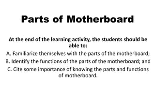 Parts of Motherboard
At the end of the learning activity, the students should be
able to:
A. Familiarize themselves with the parts of the motherboard;
B. Identify the functions of the parts of the motherboard; and
C. Cite some importance of knowing the parts and functions
of motherboard.
 