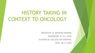 HISTORY TAKING IN
CONTEXT TO ONCOLOGY
PRESENTER- Dr ABHISHEK MEWARA
MODERATOR- Dr N.S. SHAH
JLN MEDICAL COLLEGE AND HOSPITAL
DATE- 28/11/2023
1
 