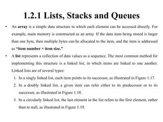 1.2.1 Lists, Stacks and Queues
• An array is a simple data structure in which each element can be accessed directly. For
example, main memory is constructed as an array. If the data item being stored is larger
than one byte, then multiple bytes can be allocated to the item, and the item is addressed
as “item number × item size.”
• A list represents a collection of data values as a sequence. The most common method for
implementing this structure is a linked list, in which items are linked to one another.
Linked lists are of several types:
1. In a singly linked list, each item points to its successor, as illustrated in Figure 1.17.
2. In a doubly linked list, a given item can refer either to its predecessor or to its
successor, as illustrated in Figure 1.18.
3. In a circularly linked list, the last element in the list refers to the first element, rather
than to null, as illustrated in Figure 1.19.
 