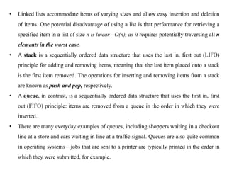 • Linked lists accommodate items of varying sizes and allow easy insertion and deletion
of items. One potential disadvantage of using a list is that performance for retrieving a
specified item in a list of size n is linear—O(n), as it requires potentially traversing all n
elements in the worst case.
• A stack is a sequentially ordered data structure that uses the last in, first out (LIFO)
principle for adding and removing items, meaning that the last item placed onto a stack
is the first item removed. The operations for inserting and removing items from a stack
are known as push and pop, respectively.
• A queue, in contrast, is a sequentially ordered data structure that uses the first in, first
out (FIFO) principle: items are removed from a queue in the order in which they were
inserted.
• There are many everyday examples of queues, including shoppers waiting in a checkout
line at a store and cars waiting in line at a traffic signal. Queues are also quite common
in operating systems—jobs that are sent to a printer are typically printed in the order in
which they were submitted, for example.
 