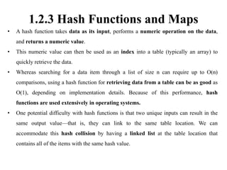 1.2.3 Hash Functions and Maps
• A hash function takes data as its input, performs a numeric operation on the data,
and returns a numeric value.
• This numeric value can then be used as an index into a table (typically an array) to
quickly retrieve the data.
• Whereas searching for a data item through a list of size n can require up to O(n)
comparisons, using a hash function for retrieving data from a table can be as good as
O(1), depending on implementation details. Because of this performance, hash
functions are used extensively in operating systems.
• One potential difficulty with hash functions is that two unique inputs can result in the
same output value—that is, they can link to the same table location. We can
accommodate this hash collision by having a linked list at the table location that
contains all of the items with the same hash value.
 