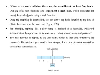 • Of course, the more collisions there are, the less efficient the hash function is.
One use of a hash function is to implement a hash map, which associates (or
maps) [key:value] pairs using a hash function.
• Once the mapping is established, we can apply the hash function to the key to
obtain the value from the hash map (Figure 1.21).
• For example, suppose that a user name is mapped to a password. Password
authentication then proceeds as follows: a user enters her user name and password.
• The hash function is applied to the user name, which is then used to retrieve the
password. The retrieved password is then compared with the password entered by
the user for authentication.
 