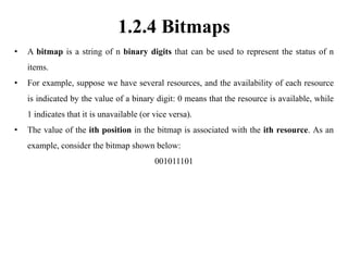 1.2.4 Bitmaps
• A bitmap is a string of n binary digits that can be used to represent the status of n
items.
• For example, suppose we have several resources, and the availability of each resource
is indicated by the value of a binary digit: 0 means that the resource is available, while
1 indicates that it is unavailable (or vice versa).
• The value of the ith position in the bitmap is associated with the ith resource. As an
example, consider the bitmap shown below:
001011101
 