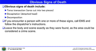 June, 2021 © Haramaya University, CHMS,
Department of Emergency and Critical Care Nursing
Basic First Aid and Emergency Care
By:- Ame Mehadi (BSc, MSc)
Obvious Signs of Death
Obvious signs of death include:
►Torso transection (torso cut into two pieces)
►Decapitation (detached head)
►Decomposition
If you encounter a person with one or more of these signs, call EMS and
follow the dispatcher’s instructions.
Leave the body and scene exactly as they were found, as the area could be
considered a crime scene.
 