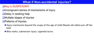What if Non-accidental injuries?
Key is SUSPICION!!!
Incongruent stories of mechanisms of injury
Delay in seeking help
Multiple stages of injuries
Patterns of Injuries
►Injury mechanism beyond the scope of the age of child (6week old rolled over off the
bed)
►Bite marks, submersion injury, cigarette burns
 