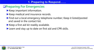 June, 2021 © Haramaya University, CHMS,
Department of Emergency and Critical Care Nursing
Basic First Aid and Emergency Care
By:- Ame Mehadi (BSc, MSc)
1. Preparing to Respond……
Preparing For Emergencies
►Keep important information.
►Keep medical and insurance records.
►Find out a local emergency telephone number; Keep it listed/posted
and saved in the contact list.
►Keep a first aid kit readily available.
►Learn and stay up to date on first aid and CPR skills.
 
