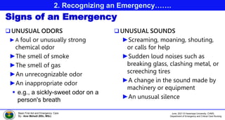 June, 2021 © Haramaya University, CHMS,
Department of Emergency and Critical Care Nursing
Basic First Aid and Emergency Care
By:- Ame Mehadi (BSc, MSc)
2. Recognizing an Emergency…….
Signs of an Emergency
UNUSUAL ODORS
►A foul or unusually strong
chemical odor
►The smell of smoke
►The smell of gas
►An unrecognizable odor
►An inappropriate odor
 e.g., a sickly-sweet odor on a
person's breath
UNUSUAL SOUNDS
►Screaming, moaning, shouting,
or calls for help
►Sudden loud noises such as
breaking glass, clashing metal, or
screeching tires
►A change in the sound made by
machinery or equipment
►An unusual silence
 