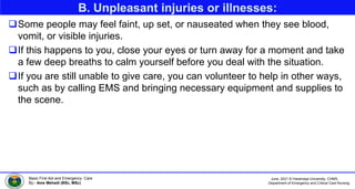 June, 2021 © Haramaya University, CHMS,
Department of Emergency and Critical Care Nursing
Basic First Aid and Emergency Care
By:- Ame Mehadi (BSc, MSc)
B. Unpleasant injuries or illnesses:
Some people may feel faint, up set, or nauseated when they see blood,
vomit, or visible injuries.
If this happens to you, close your eyes or turn away for a moment and take
a few deep breaths to calm yourself before you deal with the situation.
If you are still unable to give care, you can volunteer to help in other ways,
such as by calling EMS and bringing necessary equipment and supplies to
the scene.
 
