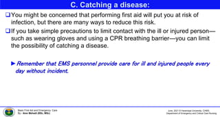 June, 2021 © Haramaya University, CHMS,
Department of Emergency and Critical Care Nursing
Basic First Aid and Emergency Care
By:- Ame Mehadi (BSc, MSc)
C. Catching a disease:
You might be concerned that performing first aid will put you at risk of
infection, but there are many ways to reduce this risk.
If you take simple precautions to limit contact with the ill or injured person—
such as wearing gloves and using a CPR breathing barrier—you can limit
the possibility of catching a disease.
►Remember that EMS personnel provide care for ill and injured people every
day without incident.
 